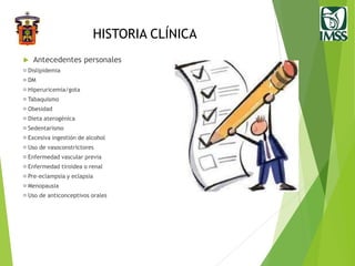 HISTORIA CLÍNICA
 Antecedentes personales
Dislipidemia
DM
Hiperuricemia/gota
Tabaquismo
Obesidad
Dieta aterogénica
Sedentarismo
Excesiva ingestión de alcohol
Uso de vasoconstrictores
Enfermedad vascular previa
Enfermedad tiroidea o renal
Pre-eclampsia y eclapsia
Menopausia
Uso de anticonceptivos orales
 