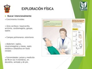 EXPLORACIÓN FÍSICA
 Buscar intencionalmente:
• Crecimiento tiroideo
• Área cardiaca: taquicardia,
arritmia, cardiomegalia, galope,
soplos
• Campos pulmonares: estertores
• Abdomen: soplos,
visceromegalias y masas, soplo
sistólico o diastólico en fosas
renales
• Extremidades: pulsos y medición
de PA en los 4 miembros, en
decúbito, sentado y de pie.
 