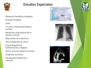 Estudios Especiales
Biometría hemática completa
Pruebas tiroideas
Urea
17 ceto e hidroxiesteroides y
cortisol
Monitoreo ambulatorio de la
presión arterial
Depuración de creatinina
Tele radiografía de tórax
Ecocardiografía M,
bidimensional y Doppler
Perfil renal de medicina nuclear
Urografía excretora
Ultrasonido abdominal y
vascular
 