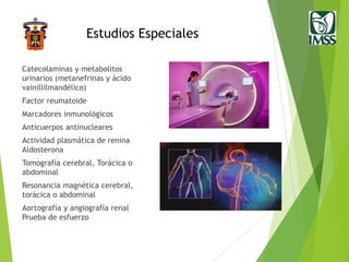 Estudios Especiales
Catecolaminas y metabolitos
urinarios (metanefrinas y ácido
vainillilmandélico)
Factor reumatoide
Marcadores inmunológicos
Anticuerpos antinucleares
Actividad plasmática de renina
Aldosterona
Tomografía cerebral, Torácica o
abdominal
Resonancia magnética cerebral,
torácica o abdominal
Aortografía y angiografía renal
Prueba de esfuerzo
 