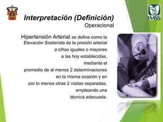 Hipertensión Arterial se define como la
Elevación Sostenida de la presión arterial
a cifras iguales o mayores
a las hoy establecidas,
mediante el
promedio de al menos 2 determinaciones
en la misma ocasión y en
por lo menos otras 2 visitas separadas,
empleando una
técnica adecuada.
Interpretación (Definición)
Operacional
 