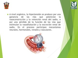  A nivel orgánico, la hipertensión se produce por una
ganancia de las vías que potencian la
vasoconstricción y la retención renal del sodio, o
por una pérdida de la función de las vías que
estimulan la vasodilatación y la excreción renal de
sodio. En el proceso participan mecanismos
neurales, hormonales, renales y vasculares.
 