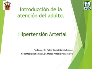 Introducción de la
atención del adulto.
Hipertensión Arterial
Profesor. Dr. Pablo Daniel GarcíaGómez.
R1 de MedicinaFamiliar.Dr. Marco Antonio Mora Ibarra.
 