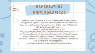 Referencias
bibliograficas
James PA, Oparil S, Carter BL, et al. 2014 Evidence-Based Guideline for the
Management of High Blood Pressure in Adults: Report From the Panel Members
Appointed to the Eighth Joint National Committee (JNC 8). JAMA. 2014;311(5):507-
520. doi:10.1001/jama.2013.284427.
Whelton PK, Carey RM, Aronow WS, et al. 2017
ACC/AHA/AAPA/ABC/ACPM/AGS/APhA/ASH/ASPC/NMA/PCNA Guideline for
the Prevention, Detection, Evaluation, and Management of High Blood Pressure in
Adults: A Report of the American College of Cardiology/American Heart
Association Task Force on Clinical Practice Guidelines. Hypertension. 2018;71(6):e13-
e115. doi:10.1161/HYP.0000000000000065.
http://www.imss.gob.mx/salud-en-linea/hipertension-arterial
1.
2.
3.
 