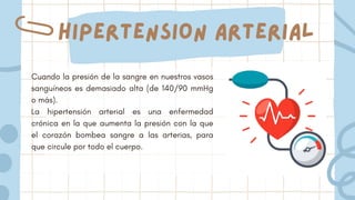 Cuando la presión de la sangre en nuestros vasos
sanguíneos es demasiado alta (de 140/90 mmHg
o más).
La hipertensión arterial es una enfermedad
crónica en la que aumenta la presión con la que
el corazón bombea sangre a las arterias, para
que circule por todo el cuerpo.
Hipertension arterial
 