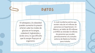 Datos
El sobrepeso y la obesidad
pueden aumentar la presión
arterial, sube los niveles de
glucosa en la sangre,
colesterol, triglicéridos y
ácido úrico, lo que dificulta
que la sangre fluya por el
organismo.
A nivel mundial se estima que
existen más de mil millones de
personas con hipertensión. En
México, se habla de 30 millones
y el IMSS se atienden 6 millones
de personas que acuden
periódicamente a la consulta
externa de Medicina Familiar
para tratarla.
 