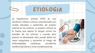 etiologia
La hipertensión arterial (HTA) es una
condición médica crónica caracterizada por
niveles elevados y sostenidos de presión
arterial en las arterias. La presión arterial es
la fuerza que ejerce la sangre contra las
paredes de las arterias, y cuando esta
presión es demasiado alta, puede dañar los
vasos sanguíneos y aumentar el riesgo de
enfermedades cardíacas, accidentes
cerebrovasculares y otras complicaciones.
 