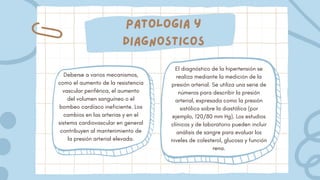 Patologia y
diagnosticos
Deberse a varios mecanismos,
como el aumento de la resistencia
vascular periférica, el aumento
del volumen sanguíneo o el
bombeo cardíaco ineficiente. Los
cambios en las arterias y en el
sistema cardiovascular en general
contribuyen al mantenimiento de
la presión arterial elevada.
El diagnóstico de la hipertensión se
realiza mediante la medición de la
presión arterial. Se utiliza una serie de
números para describir la presión
arterial, expresada como la presión
sistólica sobre la diastólica (por
ejemplo, 120/80 mm Hg). Los estudios
clínicos y de laboratorio pueden incluir
análisis de sangre para evaluar los
niveles de colesterol, glucosa y función
rena.
 