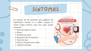 Sintomas
Dolor de cabeza intenso
Mareo
Zumbido de oídos
Sensación de ver lucecitas
Visión borrosa
Dolor en el pecho y/o lumbar
Tobillos hinchados
La mayoría de las personas que padecen de
hipertensión arterial no lo saben, porque no
tienen ningún síntoma, pero hay quien puede
presentar:
 
