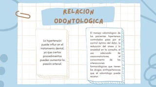 Relacion
odontologica
La hipertensión
puede influir en el
tratamiento dental,
ya que ciertos
procedimientos
pueden aumentar la
presión arterial.
El manejo odontológico de
los pacientes hipertensos
controlados pasa por el
control óptimo del dolor, la
reducción del stress y la
ansiedad en la consulta, el
uso adecuado de
vasoconstrictores, el
conocimiento de las
interacciones
farmacológicas que tienen
las drogas antihipertensivas
que el odontólogo puede
recetar.
 