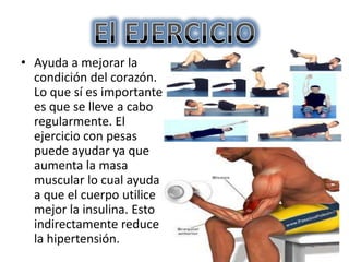 • Ayuda a mejorar la
condición del corazón.
Lo que sí es importante
es que se lleve a cabo
regularmente. El
ejercicio con pesas
puede ayudar ya que
aumenta la masa
muscular lo cual ayuda
a que el cuerpo utilice
mejor la insulina. Esto
indirectamente reduce
la hipertensión.

 