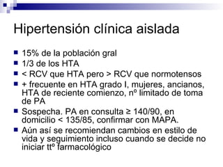 Hipertensión clínica aislada
   15% de la población gral
   1/3 de los HTA
   < RCV que HTA pero > RCV que normotensos
   + frecuente en HTA grado I, mujeres, ancianos,
    HTA de reciente comienzo, nº limitado de toma
    de PA
   Sospecha. PA en consulta ≥ 140/90, en
    domicilio < 135/85, confirmar con MAPA.
   Aún así se recomiendan cambios en estilo de
    vida y seguimiento incluso cuando se decide no
    iniciar ttº farmacológico
 