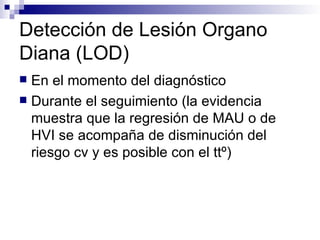 Detección de Lesión Organo
Diana (LOD)
 En el momento del diagnóstico
 Durante el seguimiento (la evidencia
  muestra que la regresión de MAU o de
  HVI se acompaña de disminución del
  riesgo cv y es posible con el ttº)
 