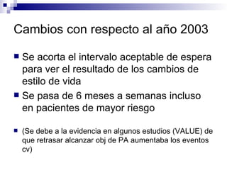 Cambios con respecto al año 2003

 Se acorta el intervalo aceptable de espera
  para ver el resultado de los cambios de
  estilo de vida
 Se pasa de 6 meses a semanas incluso
  en pacientes de mayor riesgo

   (Se debe a la evidencia en algunos estudios (VALUE) de
    que retrasar alcanzar obj de PA aumentaba los eventos
    cv)
 
