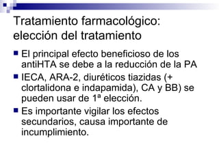 Tratamiento farmacológico:
elección del tratamiento
 El principal efecto beneficioso de los
  antiHTA se debe a la reducción de la PA
 IECA, ARA-2, diuréticos tiazidas (+
  clortalidona e indapamida), CA y BB) se
  pueden usar de 1ª elección.
 Es importante vigilar los efectos
  secundarios, causa importante de
  incumplimiento.
 