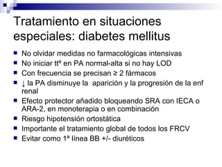 Tratamiento en situaciones
especiales: diabetes mellitus
   No olvidar medidas no farmacológicas intensivas
   No iniciar ttº en PA normal-alta si no hay LOD
   Con frecuencia se precisan ≥ 2 fármacos
   ↓ la PA disminuye la aparición y la progresión de la enf
    renal
   Efecto protector añadido bloqueando SRA con IECA o
    ARA-2, en monoterapia o en combinación
   Riesgo hipotensión ortostática
   Importante el tratamiento global de todos los FRCV
   Evitar como 1ª línea BB +/- diuréticos
 
