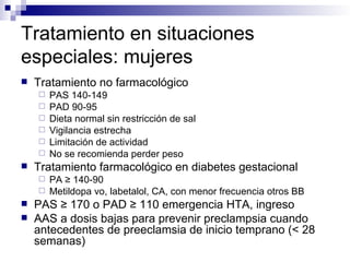 Tratamiento en situaciones
especiales: mujeres
   Tratamiento no farmacológico
       PAS 140-149
       PAD 90-95
       Dieta normal sin restricción de sal
       Vigilancia estrecha
       Limitación de actividad
       No se recomienda perder peso
   Tratamiento farmacológico en diabetes gestacional
     PA ≥ 140-90
     Metildopa vo, labetalol, CA, con menor frecuencia otros BB
   PAS ≥ 170 o PAD ≥ 110 emergencia HTA, ingreso
   AAS a dosis bajas para prevenir preclampsia cuando
    antecedentes de preeclamsia de inicio temprano (< 28
    semanas)
 