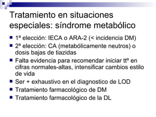 Tratamiento en situaciones
especiales: síndrome metabólico
   1ª elección: IECA o ARA-2 (< incidencia DM)
   2ª elección: CA (metabólicamente neutros) o
    dosis bajas de tiazidas
   Falta evidencia para recomendar iniciar ttº en
    cifras normales-altas, intensificar cambios estilo
    de vida
   Ser + exhaustivo en el diagnostico de LOD
   Tratamiento farmacológico de DM
   Tratamiento farmacológico de la DL
 