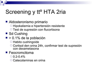 Screening y ttº HTA 2ria
   Aldosteronismo primario
     Hipokaliemia e hipertensión resistente
     Test de supresión con flucortisona
   Sd Cushing
   > 0.1% de la población
     Habito cushingoide
     Cortisol den orina 24h, confirmar test de supresión
      con dexametasona
   Feocromcitoma
     0.2-0.4%
     Catecolaminas   en orina
 