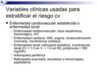 Variables clínicas usadas para
estratificar el riesgo cv
   Enfermedad cardiovascular establecida o
    enfermedad renal
     Enfermedad   cerebrovascular: ictus isquémicos,
      hemorrágico, AIT
     Enfermedad cardiaca: IAM, angina, revascularización
      coronaria, insuficiencia cardiaca.
     Enfermedad renal: nefropatía diabética, insuficiencia
      renal (Cr > 1.5 en V, > 1.4 en M); proteinuria > 300
      mg/24h)
     Arteriopatía periférica
     Retinopatía avanzada: exudados o hemorragias,
      papiledema
 