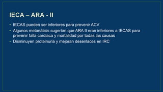 • IECAS pueden ser inferiores para prevenir ACV
• Algunos metanálisis sugerían que ARA II eran inferiores a IECAS para
prevenir falla cardiaca y mortalidad por todas las causas
• Disminuyen proteinuria y mejoran desenlaces en IRC
 