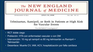 • RCT doble ciego
• Población: HTA con enfermedad vascular o con DM
• Intervención: 10 mg qd ramipril vs 80 mg telmisartán vs Ramipril +
Telmisartán
• Desenlace: Muerte CV, IAM, ACV, hospitalización por falla cardiaca
N Engl J Med 2008;358:1547-59
 