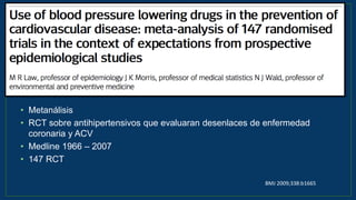 • Metanálisis
• RCT sobre antihipertensivos que evaluaran desenlaces de enfermedad
coronaria y ACV
• Medline 1966 – 2007
• 147 RCT
BMJ 2009;338:b1665
 