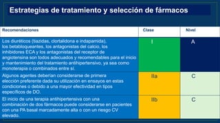 Recomendaciones Clase Nivel
Los diuréticos (tiazidas, clortalidona e indapamida),
los betabloqueantes, los antagonistas del calcio, los
inhibidores ECA y los antagonistas del receptor de
angiotensina son todos adecuados y recomendables para el inicio
y mantenimiento del tratamiento antihipertensivo, ya sea como
monoterapia o combinados entre sí.
I A
Algunos agentes deberían considerarse de primera
elección preferente dada su utilización en ensayos en estas
condiciones o debido a una mayor efectividad en tipos
específicos de DO.
IIa C
El inicio de una terapia antihipertensiva con una
combinación de dos fármacos puede considerarse en pacientes
con una PA basal marcadamente alta o con un riesgo CV
elevado.
IIb C
Estrategias de tratamiento y selección de fármacos
 