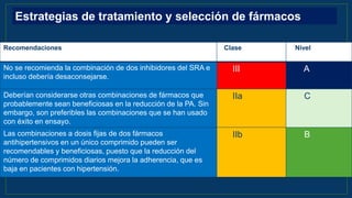 Recomendaciones Clase Nivel
No se recomienda la combinación de dos inhibidores del SRA e
incluso debería desaconsejarse.
III A
Deberían considerarse otras combinaciones de fármacos que
probablemente sean beneficiosas en la reducción de la PA. Sin
embargo, son preferibles las combinaciones que se han usado
con éxito en ensayo.
IIa C
Las combinaciones a dosis fijas de dos fármacos
antihipertensivos en un único comprimido pueden ser
recomendables y beneficiosas, puesto que la reducción del
número de comprimidos diarios mejora la adherencia, que es
baja en pacientes con hipertensión.
IIb B
Estrategias de tratamiento y selección de fármacos
 