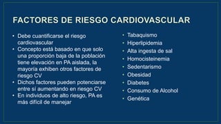 • Tabaquismo
• Hiperlipidemia
• Alta ingesta de sal
• Homocisteinemia
• Sedentarismo
• Obesidad
• Diabetes
• Consumo de Alcohol
• Genética
• Debe cuantificarse el riesgo
cardiovascular
• Concepto está basado en que solo
una proporción baja de la población
tiene elevación en PA aislada, la
mayoría exhiben otros factores de
riesgo CV
• Dichos factores pueden potenciarse
entre sí aumentando en riesgo CV
• En individuos de alto riesgo, PA es
más difícil de manejar
 