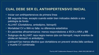 • Iniciar con antihipertensivos de primera línea
• BB segunda línea, excepto cuando están bien indicados debido a otra
patología de fondo
• ALLHAT (Clortalidona, amlodipino, lisinopril)
• Mortalidad CV e IMA no falta: no diferencia estadística
• En pacientes afroamericanos: menos respondedores a IECA o ARA y BB
• Subgrupo de ALLHAT: raza negra menos rpta con lisinopril, mayor eventos de
stroke en lisinopril vs amlodipino.
• Lisinopril fue menos efectivo que clortalidona en prevenir stroke,falla cardiaca
y muerte CV combinada
The ALLHAT Collaborative Research Group. JAMA 2002;288:2981-97.
 