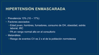 • Prevalencia 13% (10 – 17%)
• Factores asociados:
• Edad joven, hombres, fumadores, consumo de OH, obesidad, estrés
laboral, IRC
• PA en rango normal alto en el consultorio
• Metanálisis:
• Riesgo de eventos CV es 2 x el de la población normotensa
 