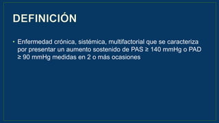 • Enfermedad crónica, sistémica, multifactorial que se caracteriza
por presentar un aumento sostenido de PAS ≥ 140 mmHg o PAD
≥ 90 mmHg medidas en 2 o más ocasiones
 