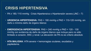 • PA ≥ 180 ∕ 110 mmHg : Crisis Hipertensiva o Hipertensión severa (JNC – 7)
• URGENCIA HIPERTENSIVA: PAS > 180 mmHg o PAD > 110-120 mmHg, sin
daño o mínimo daño de órgano blanco
• EMERGENCIA HIPERTENSIVA: PAS > 240 mmHg o PAD > 120 - 130
mmHg con evidencia de daño de órgano blanco que incluye pero no sólo
limitado a corazón, SNC y renal. La elevación de PA no es criterio absoluto
• HTA MALIGNA: HTA severa + hemorragias oculares, exudados y
papiledema.
 