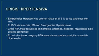 • Emergencias Hipertensivas ocurren hasta en el 2 % de los pacientes con
HTA
• El 25 % de las crisis HTA con Emergencias Hipertensivas
• Crisis HTA más frecuentes en hombres, ancianos, hispanos, raza negra, bajo
estatus económico
• El no tratamiento, drogas y HTA secundarias pueden precipitar una crisis
hipertensiva
 