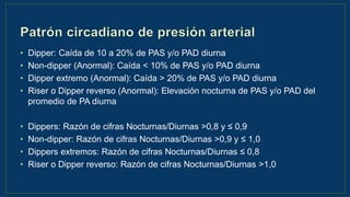 • Dipper: Caída de 10 a 20% de PAS y/o PAD diurna
• Non-dipper (Anormal): Caída < 10% de PAS y/o PAD diurna
• Dipper extremo (Anormal): Caída > 20% de PAS y/o PAD diurna
• Riser o Dipper reverso (Anormal): Elevación nocturna de PAS y/o PAD del
promedio de PA diurna
• Dippers: Razón de cifras Nocturnas/Diurnas >0,8 y ≤ 0,9
• Non-dipper: Razón de cifras Nocturnas/Diurnas >0,9 y ≤ 1,0
• Dippers extremos: Razón de cifras Nocturnas/Diurnas ≤ 0,8
• Riser o Dipper reverso: Razón de cifras Nocturnas/Diurnas >1,0
 