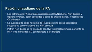 • Los patrones de PA anormales asociados a HTA Nocturna: Non dippers y
dippers reversos, están asociados a daño de órgano blanco, y desenlaces
CV adversos
• La ausencia de caída nocturna de PA sugiera una causa secundaria
subyacente que contribuye a la HTA esencial
• Patrón Non dipper se ha asociado con HVI y microalbuminuria, aumento de
RVP y de mortalidad CV con respecto a los Dippers
 