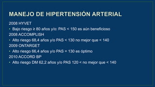 2008 HYVET
• Bajo riesgo ≥ 80 años y/o: PAS < 150 es aún beneficioso
2008 ACCOMPLISH
• Alto riesgo 68,4 años y/o PAS < 130 no mejor que < 140
2009 ONTARGET
• Alto riesgo 66,4 años y/o PAS = 130 es óptimo
2010 ACCORD BP
• Alto riesgo DM 62,2 años y/o PAS 120 < no mejor que < 140
 