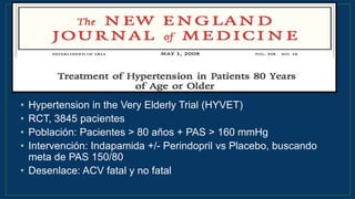 • Hypertension in the Very Elderly Trial (HYVET)
• RCT, 3845 pacientes
• Población: Pacientes > 80 años + PAS > 160 mmHg
• Intervención: Indapamida +/- Perindopril vs Placebo, buscando
meta de PAS 150/80
• Desenlace: ACV fatal y no fatal
N Engl J Med 2008;358:1887-98.
 