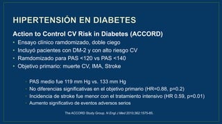 Action to Control CV Risk in Diabetes (ACCORD)
• Ensayo clínico ramdomizado, doble ciego
• Incluyó pacientes con DM-2 y con alto riesgo CV
• Ramdomizado para PAS <120 vs PAS <140
• Objetivo primario: muerte CV, IMA, Stroke
• PAS medio fue 119 mm Hg vs. 133 mm Hg
• No diferencias significativas en el objetivo primario (HR=0.88, p=0.2)
• Incidencia de stroke fue menor con el tratamiento intensivo (HR 0.59, p=0.01)
• Aumento significativo de eventos adversos serios
The ACCORD Study Group. N Engl J Med 2010;362:1575-85.
 