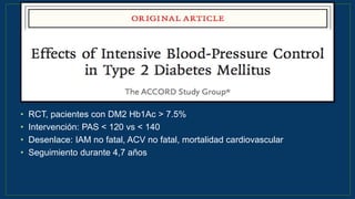 • RCT, pacientes con DM2 Hb1Ac > 7.5%
• Intervención: PAS < 120 vs < 140
• Desenlace: IAM no fatal, ACV no fatal, mortalidad cardiovascular
• Seguimiento durante 4,7 años
N Engl J Med 2010;362:1575-85.
 