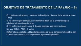 • El objetivo es alcanzar y mantener la PA objetivo, la cual debe alcanzarse en
1 mes
• Si no se consigue el objetivo: aumentar la dosis de la primera droga o
adicionar otro antihipertensivo
• Si no se logra el objetivo con 2 drogas: agregar una tercera droga
• No usar IECA y ARA – II juntos
• Referir al especialista en Hipertensión si no se logra conseguir el objetivo con
lo antes mencionado o si se presenta alguna complicación
 