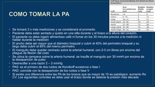 • Se tomará 3 o más mediciones y se considerará el promedio
• Paciente debe estar sentado y quieto en una silla durante y el brazo a la altura del corazón.
• El paciente no debe ingerir alimentoso café ni fumar en los 30 minutos previos a la medición ni
hablar durante la medición
• El ancho debe ser mayor que el diámetro braquial o cubrir el 40% del perímetro braquial y su
largo debe cubrir el 80% del mismo perímetro
• El manguito debe quedar centrado sobre la arterial humeral, con 2-3 cm libres por encima del
pliegue de flexión del codo
• Se ubica la campana sobre la arteria humeral, se insufle el manguito por 30 mmH por encima de
la desaparición de pulso
• Desinsuflar a una razón 2 – 3 mmHg
• PAS: es el primero de dos ruidos de Korotkoff sucesivos o fase I
• PAD: coincide con la desaparición de los ruidos o fase V
• Si existe una diferencia entre las PA de los brazos que es mayor de 10 es patológico: aumento Rx
CV. Los siguientes controles se debe usar el brazo donde se detecte la presión más elevada
 