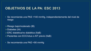 Guía de hipertensión ESH/ESC 2013
• Se recomienda una PAS <140 mmHg, independientemente del nivel de
riesgo
Riesgo bajo/moderado (IB)
Diabetes (IA)
ERC diabética/no diabética (IIaB)
Pacientes con ECC/ictus o AIT previo (IIaB)
• Se recomienda una PAD <90 mmHg
 