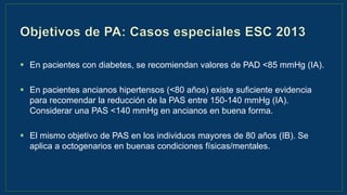 Guía de hipertensión ESH/ESC 2013
 En pacientes con diabetes, se recomiendan valores de PAD <85 mmHg (IA).
 En pacientes ancianos hipertensos (<80 años) existe suficiente evidencia
para recomendar la reducción de la PAS entre 150-140 mmHg (IA).
Considerar una PAS <140 mmHg en ancianos en buena forma.
 El mismo objetivo de PAS en los individuos mayores de 80 años (IB). Se
aplica a octogenarios en buenas condiciones físicas/mentales.
 