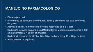 • Dieta baja en sal
• Incremento de consumo de verduras, frutas y alimentos con bajo contenido
de grasa
• Actividad física: 30 minutos de ejercicio moderado de 5 a 7 días
• Reducción de peso corporal a un IMC 25 Kg/m2 y perímetro abdominal < 102
cm en hombres y < 88 cm en mujeres
• Reducir el consumo de alcohol 20 – 30 gr de hombres y 10 – 20 gr mujeres
• Abandonar el tabaquismo
 