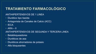 ANTIHIPERTENSIVOS DE 1 LINEA
• Diurético tipo tiazida
• Antagonista de Canales de Calcio (ACC)
• IECA
• ARA – II
ANTIHIPERTENSIVOS DE SEGUNDA Y TERCERA LINEA
• Betabloqueadores
• Diuréticos de asa
• Diuréticos ahorradores de potasio
• Alfa bloqueantes
 