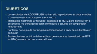 • Los resultados del ACCOMPLISH no han sido reproducidos en otros estudios
• Combinación IECA + CCA superior a IECA + HCTZ
• Metanálisis mostrando la “reducida” capacidad de HCTZ para disminuir PA o
desenlaces (vs clortalidona) están confinados a estudos sin comparación
head-to-head
• Por tanto, no se puede dar ninguna recomendación a favor de un diurético en
particular
• Espironolactona es útil en falla cardiaca, pero nunca se ha evaluado en RCT
en HTA(uso como tercera – cuarta línea)
 
