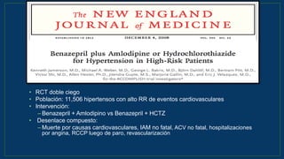 • RCT doble ciego
• Población: 11,506 hipertensos con alto RR de eventos cardiovasculares
• Intervención:
– Benazepril + Amlodipino vs Benazepril + HCTZ
• Desenlace compuesto:
– Muerte por causas cardiovasculares, IAM no fatal, ACV no fatal, hospitalizaciones
por angina, RCCP luego de paro, revascularización coronaria
N Engl J Med 2008;359:2417-28
 