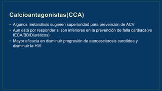 • Algunos metanálisis sugieren superioridad para prevención de ACV
• Aun está por responder si son inferiores en la prevención de falla cardiaca(vs
IECA/BB/Diuréticos)
• Mayor eficacia en disminuir progresión de ateroesclerosis carotídea y
disminuir la HVI
 